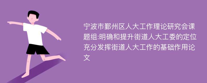 宁波市鄞州区人大工作理论研究会课题组:明确和提升街道人大工委的定位充分发挥街道人大工作的基础作用论文