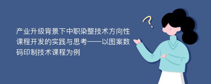 产业升级背景下中职染整技术方向性课程开发的实践与思考——以图案数码印制技术课程为例