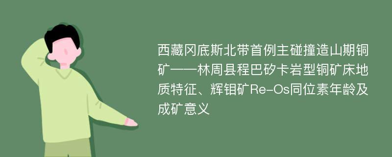 西藏冈底斯北带首例主碰撞造山期铜矿——林周县程巴矽卡岩型铜矿床地质特征、辉钼矿Re-Os同位素年龄及成矿意义