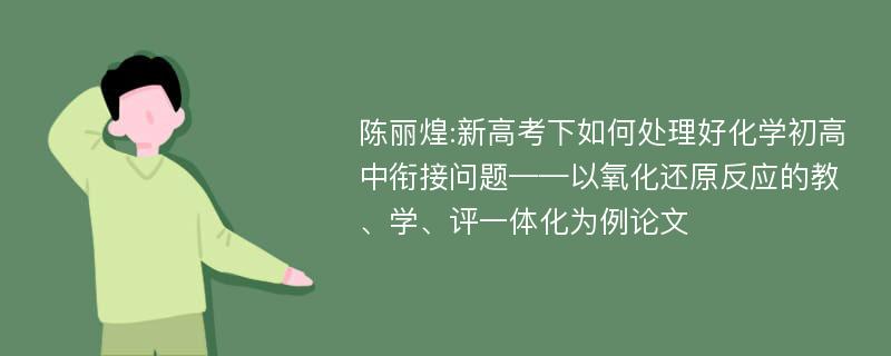 陈丽煌:新高考下如何处理好化学初高中衔接问题——以氧化还原反应的教、学、评一体化为例论文