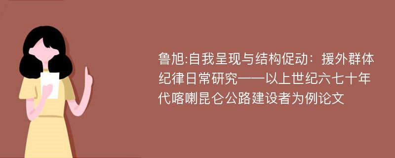 鲁旭:自我呈现与结构促动：援外群体纪律日常研究——以上世纪六七十年代喀喇昆仑公路建设者为例论文