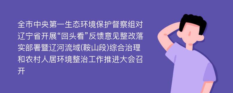 全市中央第一生态环境保护督察组对辽宁省开展“回头看”反馈意见整改落实部署暨辽河流域(鞍山段)综合治理和农村人居环境整治工作推进大会召开