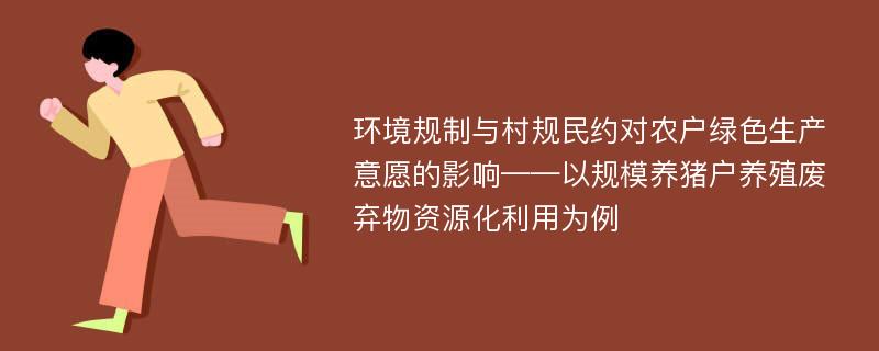 环境规制与村规民约对农户绿色生产意愿的影响——以规模养猪户养殖废弃物资源化利用为例