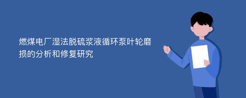 燃煤电厂湿法脱硫浆液循环泵叶轮磨损的分析和修复研究