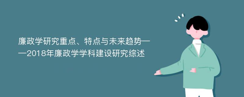 廉政学研究重点、特点与未来趋势——2018年廉政学学科建设研究综述