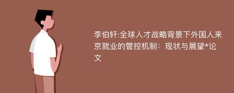 李伯轩:全球人才战略背景下外国人来京就业的管控机制：现状与展望*论文