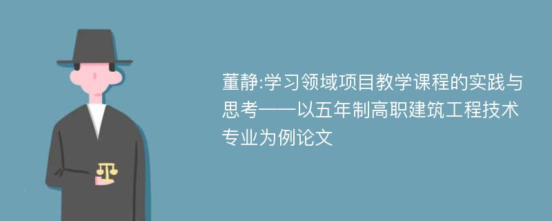 董静:学习领域项目教学课程的实践与思考——以五年制高职建筑工程技术专业为例论文