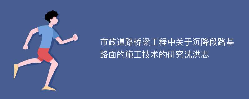 市政道路桥梁工程中关于沉降段路基路面的施工技术的研究沈洪志