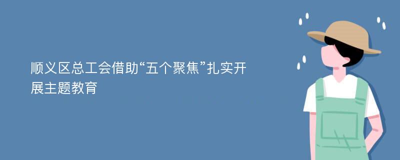 顺义区总工会借助“五个聚焦”扎实开展主题教育