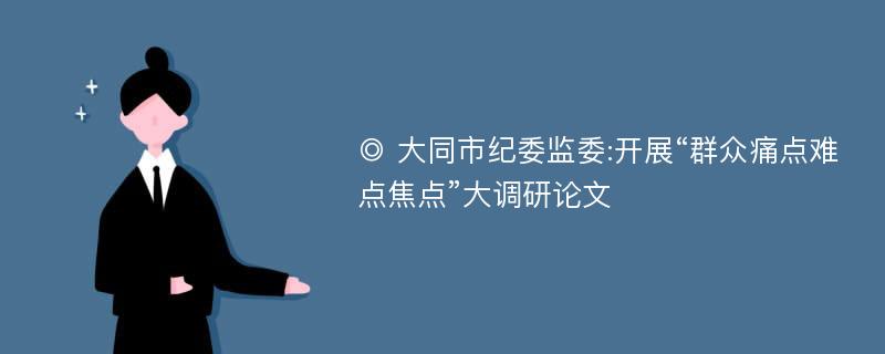 ◎ 大同市纪委监委:开展“群众痛点难点焦点”大调研论文