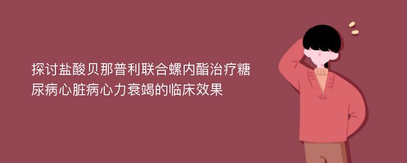 探讨盐酸贝那普利联合螺内酯治疗糖尿病心脏病心力衰竭的临床效果