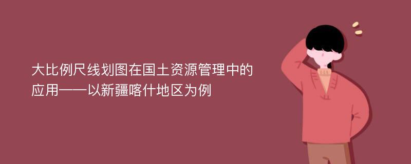 大比例尺线划图在国土资源管理中的应用——以新疆喀什地区为例