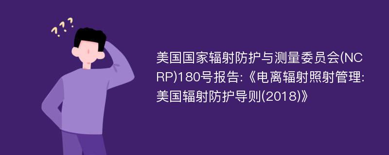 美国国家辐射防护与测量委员会(NCRP)180号报告:《电离辐射照射管理:美国辐射防护导则(2018)》