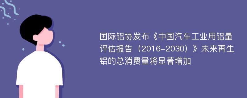 国际铝协发布《中国汽车工业用铝量评估报告（2016-2030）》未来再生铝的总消费量将显著增加