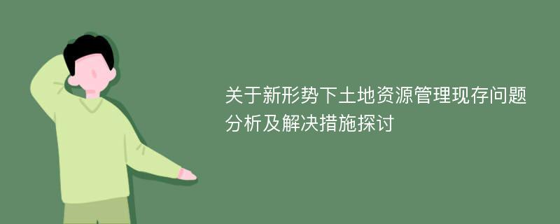 关于新形势下土地资源管理现存问题分析及解决措施探讨