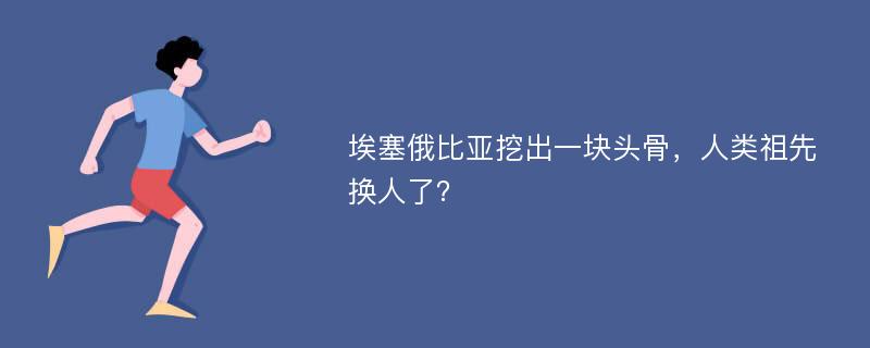 埃塞俄比亚挖出一块头骨，人类祖先换人了？