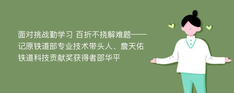 面对挑战勤学习 百折不挠解难题——记原铁道部专业技术带头人、詹天佑铁道科技贡献奖获得者邵华平