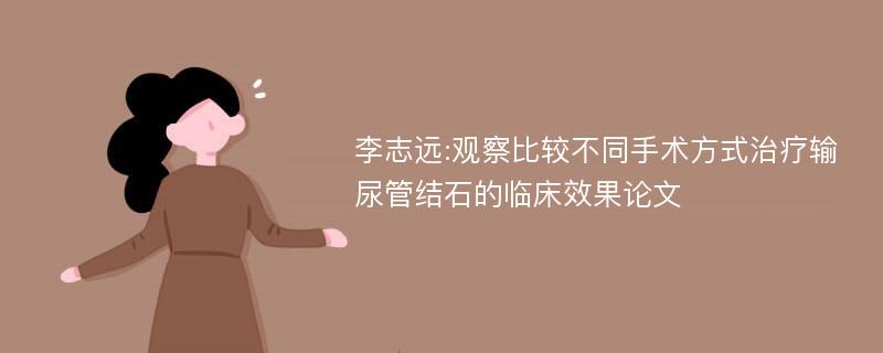 李志远:观察比较不同手术方式治疗输尿管结石的临床效果论文