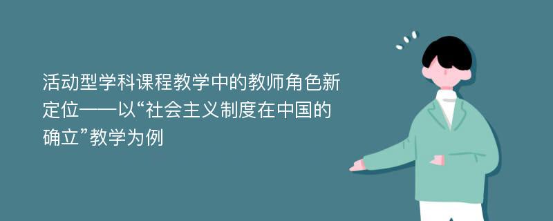 活动型学科课程教学中的教师角色新定位——以“社会主义制度在中国的确立”教学为例