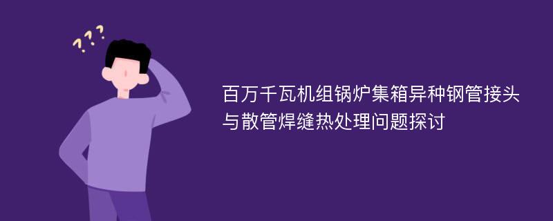 百万千瓦机组锅炉集箱异种钢管接头与散管焊缝热处理问题探讨