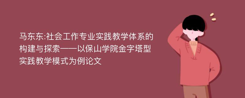 马东东:社会工作专业实践教学体系的构建与探索——以保山学院金字塔型实践教学模式为例论文