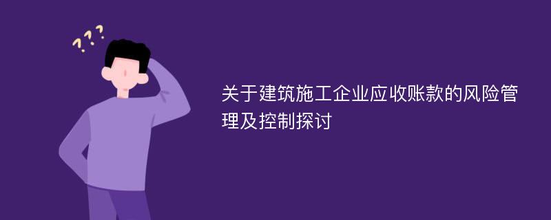 关于建筑施工企业应收账款的风险管理及控制探讨