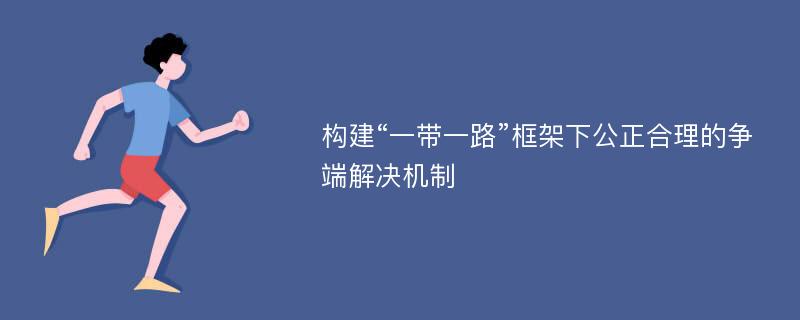 构建“一带一路”框架下公正合理的争端解决机制