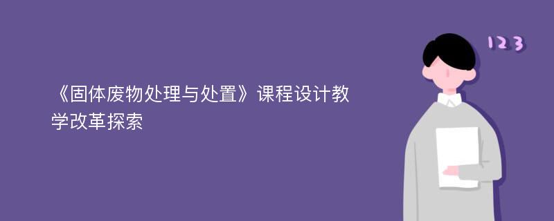 《固体废物处理与处置》课程设计教学改革探索