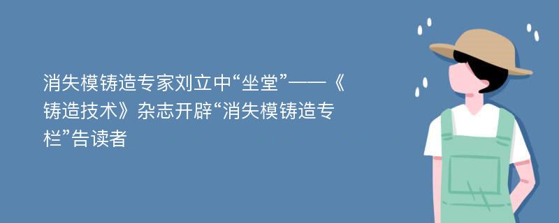 消失模铸造专家刘立中“坐堂”——《铸造技术》杂志开辟“消失模铸造专栏”告读者