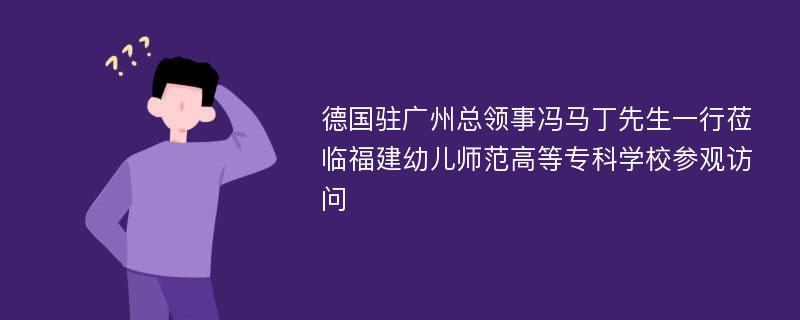 德国驻广州总领事冯马丁先生一行莅临福建幼儿师范高等专科学校参观访问