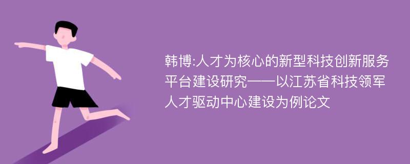 韩博:人才为核心的新型科技创新服务平台建设研究——以江苏省科技领军人才驱动中心建设为例论文