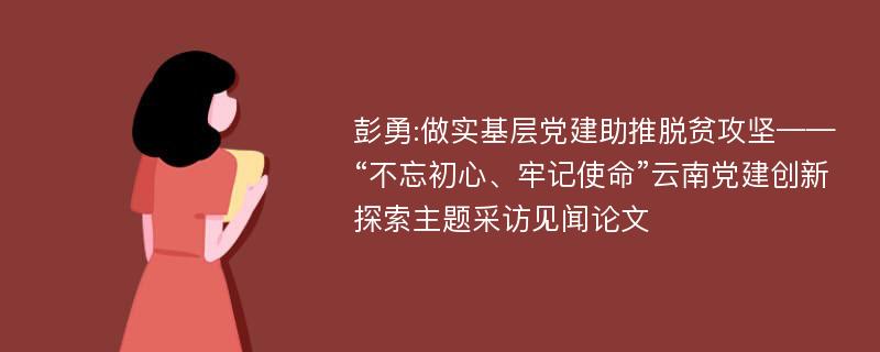 彭勇:做实基层党建助推脱贫攻坚——“不忘初心、牢记使命”云南党建创新探索主题采访见闻论文