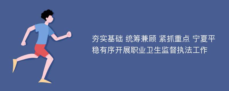 夯实基础 统筹兼顾 紧抓重点 宁夏平稳有序开展职业卫生监督执法工作