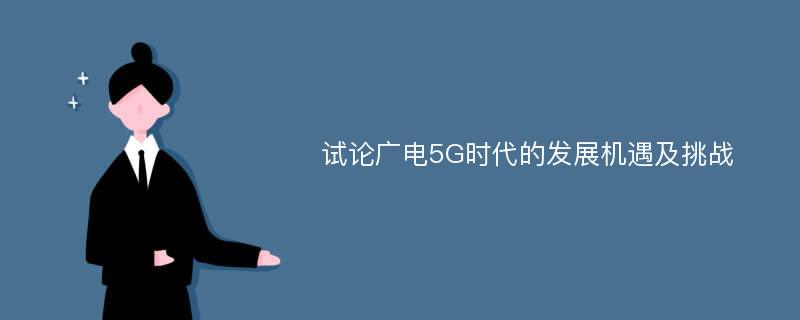 试论广电5G时代的发展机遇及挑战