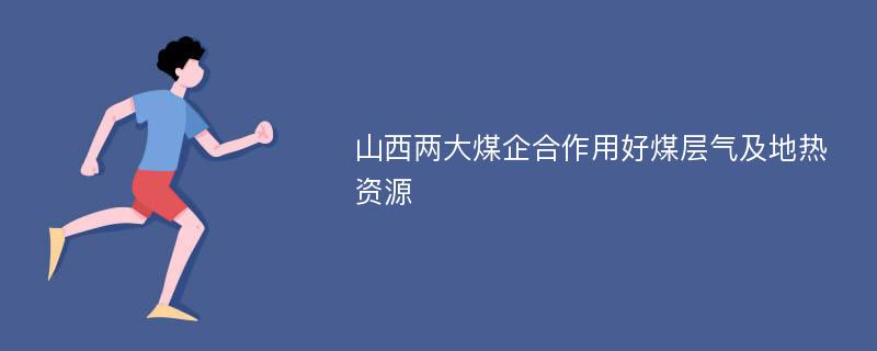 山西两大煤企合作用好煤层气及地热资源