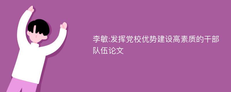 李敏:发挥党校优势建设高素质的干部队伍论文