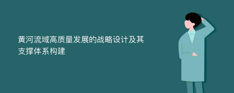 黄河流域高质量发展的战略设计及其支撑体系构建