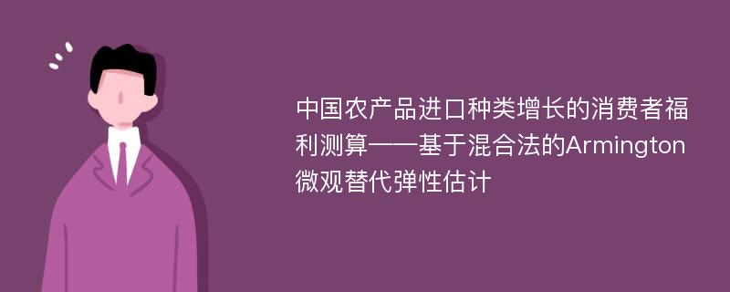 中国农产品进口种类增长的消费者福利测算——基于混合法的Armington微观替代弹性估计