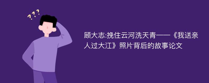 顾大志:挽住云河洗天青——《我送亲人过大江》照片背后的故事论文