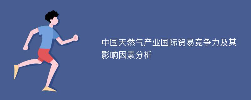 中国天然气产业国际贸易竞争力及其影响因素分析