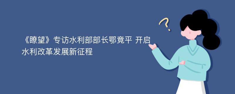 《瞭望》专访水利部部长鄂竟平 开启水利改革发展新征程