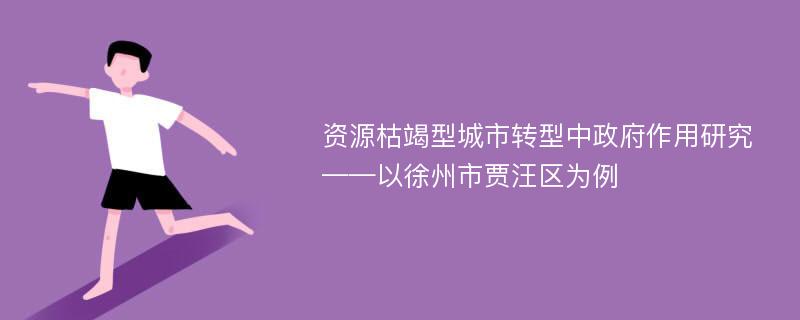 资源枯竭型城市转型中政府作用研究 ——以徐州市贾汪区为例