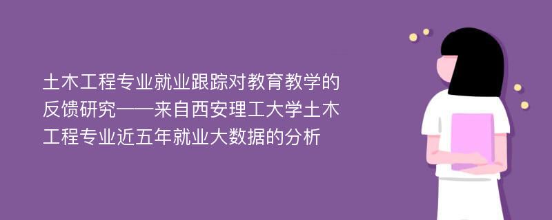 土木工程专业就业跟踪对教育教学的反馈研究——来自西安理工大学土木工程专业近五年就业大数据的分析