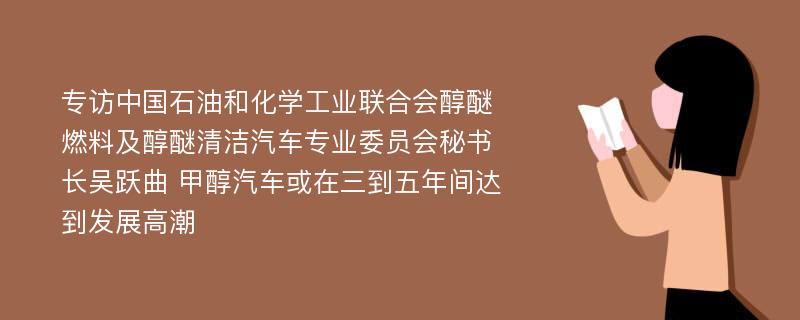 专访中国石油和化学工业联合会醇醚燃料及醇醚清洁汽车专业委员会秘书长吴跃曲 甲醇汽车或在三到五年间达到发展高潮