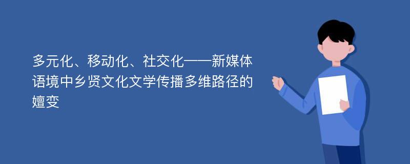 多元化、移动化、社交化——新媒体语境中乡贤文化文学传播多维路径的嬗变