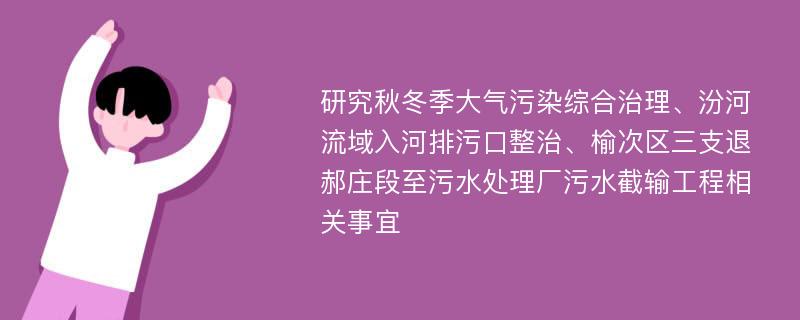 研究秋冬季大气污染综合治理、汾河流域入河排污口整治、榆次区三支退郝庄段至污水处理厂污水截输工程相关事宜