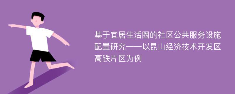 基于宜居生活圈的社区公共服务设施配置研究——以昆山经济技术开发区高铁片区为例