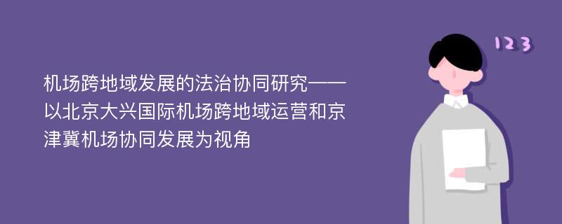 机场跨地域发展的法治协同研究——以北京大兴国际机场跨地域运营和京津冀机场协同发展为视角