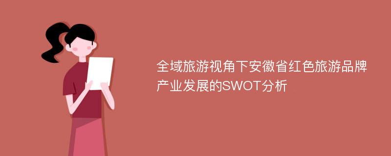 全域旅游视角下安徽省红色旅游品牌产业发展的SWOT分析