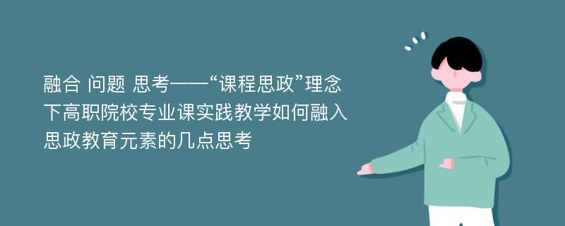 融合 问题 思考——“课程思政”理念下高职院校专业课实践教学如何融入思政教育元素的几点思考